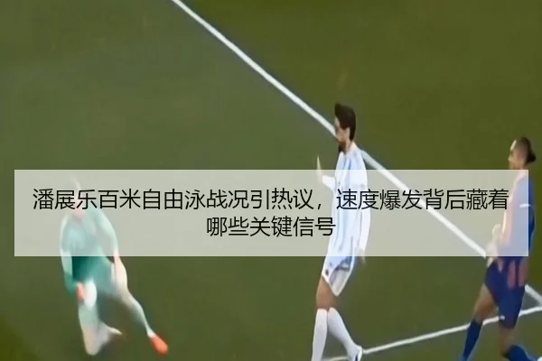 潘展乐百米自由泳战况引热议，速度爆发背后藏着哪些关键信号